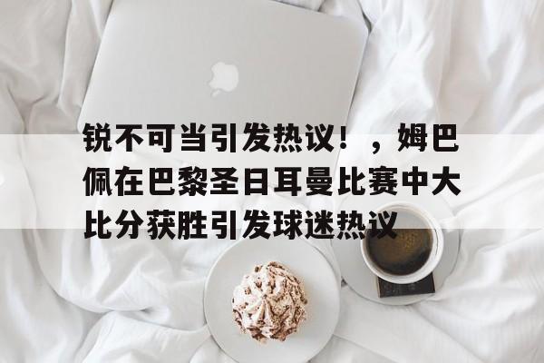 关于锐不可当引发热议！，姆巴佩在巴黎圣日耳曼比赛中大比分获胜引发球迷热议的信息-九游电脑版