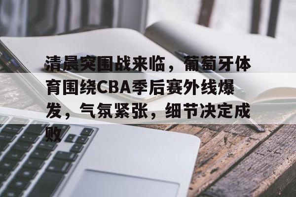 清晨突围战来临，葡萄牙体育围绕CBA季后赛外线爆发，气氛紧张，细节决定成败的简单介绍-九游app